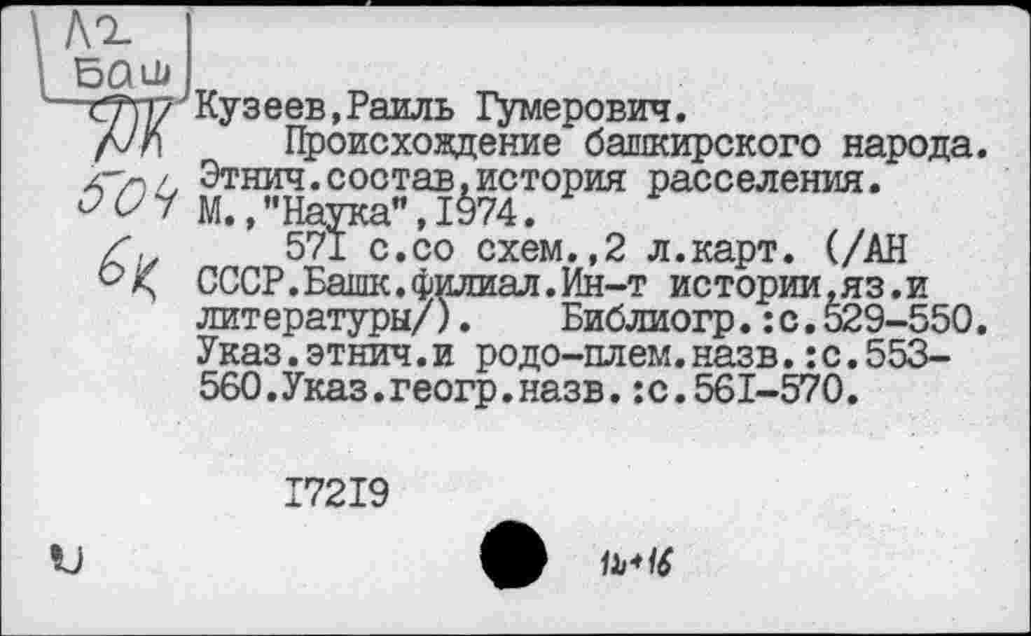 ﻿Л^
BQlU
mp7 Кузе ев, Раиль Гумерович.
fJn Происхождение башкирского народа. </■)/, Этнич.состав,история расселения.
^7 М., "Наука", 1974.
Z, 571 с.со схем.,2 л.карт. (/АН СССР.Башк.филиал.Ин-т истории,яз.и литературы/). Библиогр.:с.529-550. Указ.этнич.и родо-плем.назв.:с.553-560.Указ.геогр.назв.:с.561-570.
I72I9

